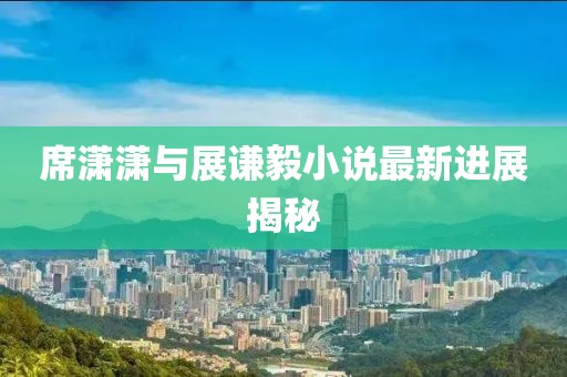 席潇潇与展谦毅小说最新进展揭秘