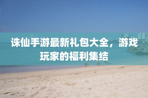诛仙手游最新礼包大全，游戏玩家的福利集结