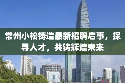 常州小松铸造最新招聘启事，探寻人才，共铸辉煌未来