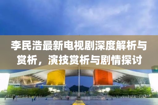 李民浩最新电视剧深度解析与赏析，演技赏析与剧情探讨