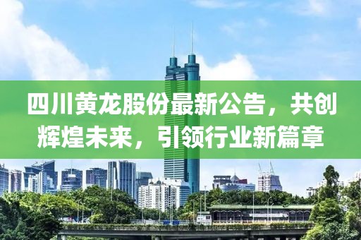 四川黄龙股份最新公告，共创辉煌未来，引领行业新篇章