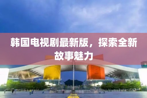 韩国电视剧最新版，探索全新故事魅力
