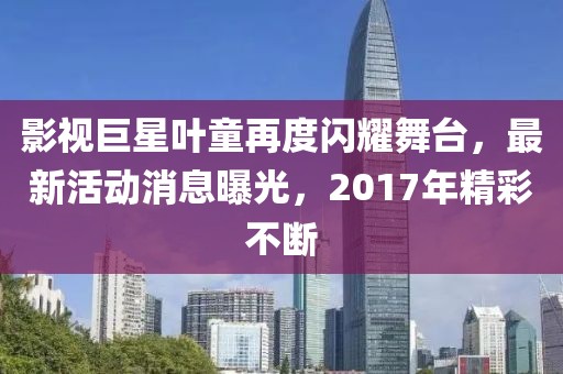 影视巨星叶童再度闪耀舞台，最新活动消息曝光，2017年精彩不断