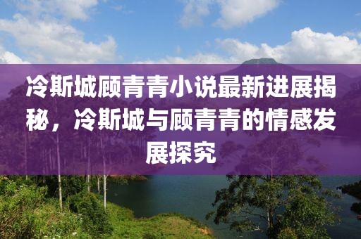 冷斯城顾青青小说最新进展揭秘，冷斯城与顾青青的情感发展探究