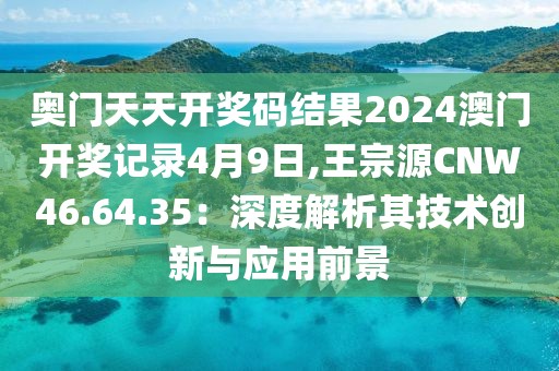 奥门天天开奖码结果2024澳门开奖记录4月9日,王宗源CNW46.64.35：深度解析其技术创新与应用前景