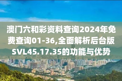 澳门六和彩资料查询2024年免费查询01-36,全面解析后台版SVL45.17.35的功能与优势