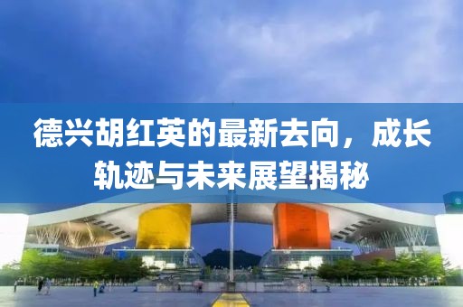德兴胡红英的最新去向，成长轨迹与未来展望揭秘