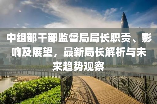 中组部干部监督局局长职责、影响及展望，最新局长解析与未来趋势观察