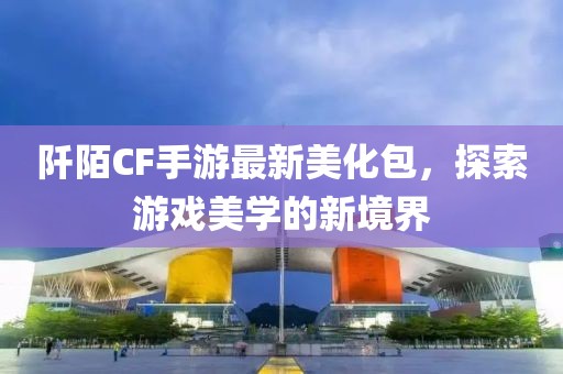 阡陌CF手游最新美化包，探索游戏美学的新境界