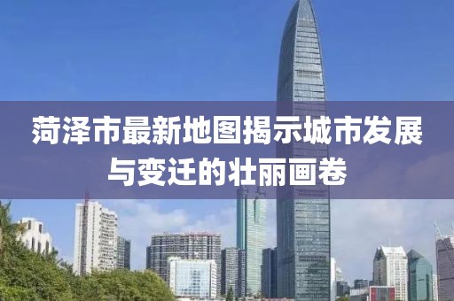 菏泽市最新地图揭示城市发展与变迁的壮丽画卷