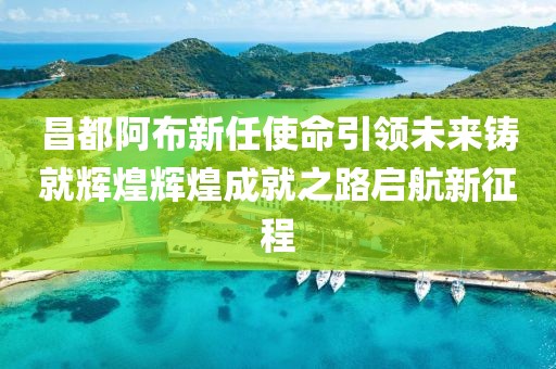 昌都阿布新任使命引领未来铸就辉煌辉煌成就之路启航新征程