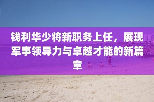 钱利华少将新职务上任，展现军事领导力与卓越才能的新篇章