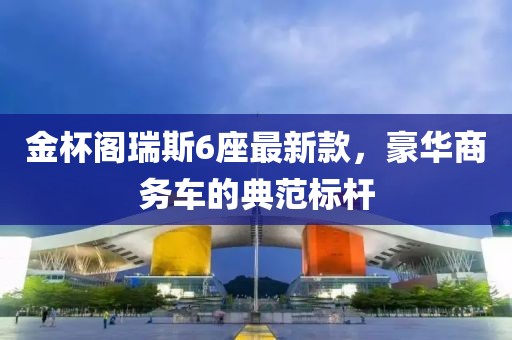 金杯阁瑞斯6座最新款，豪华商务车的典范标杆