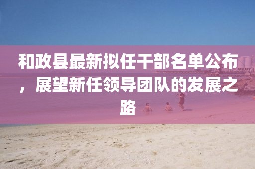 和政县最新拟任干部名单公布，展望新任领导团队的发展之路