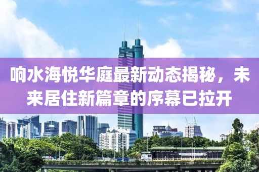 响水海悦华庭最新动态揭秘，未来居住新篇章的序幕已拉开