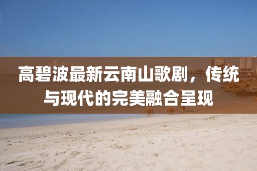 高碧波最新云南山歌剧，传统与现代的完美融合呈现