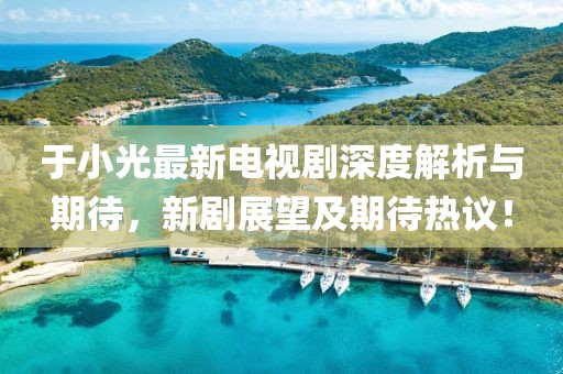 于小光最新电视剧深度解析与期待，新剧展望及期待热议！