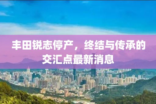 丰田锐志停产，终结与传承的交汇点最新消息