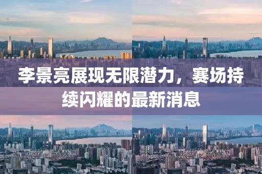 李景亮展现无限潜力，赛场持续闪耀的最新消息