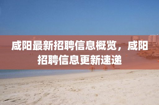 咸阳最新招聘信息概览，咸阳招聘信息更新速递