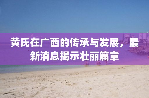 黄氏在广西的传承与发展，最新消息揭示壮丽篇章