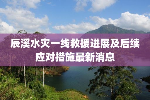 辰溪水灾一线救援进展及后续应对措施最新消息