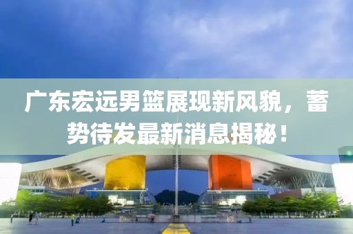 广东宏远男篮展现新风貌，蓄势待发最新消息揭秘！