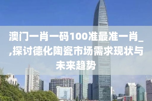 澳门一肖一码100准最准一肖_,探讨德化陶瓷市场需求现状与未来趋势