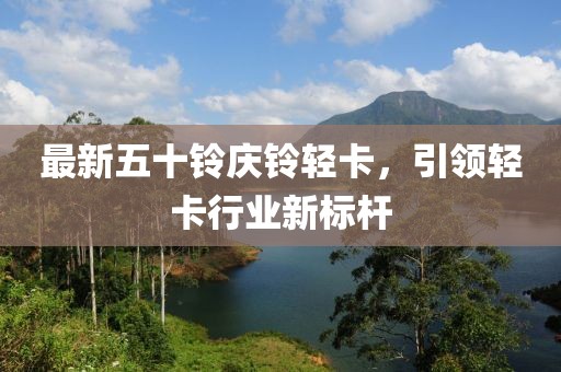最新五十铃庆铃轻卡，引领轻卡行业新标杆