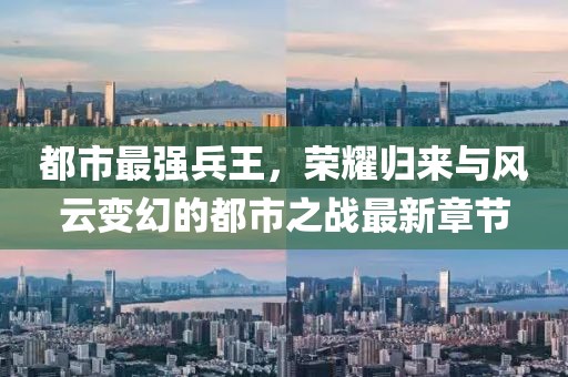 都市最强兵王，荣耀归来与风云变幻的都市之战最新章节