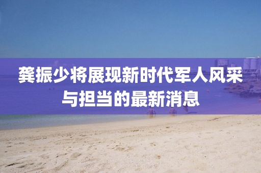 龚振少将展现新时代军人风采与担当的最新消息