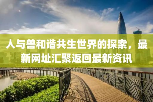 人与兽和谐共生世界的探索，最新网址汇聚返回最新资讯