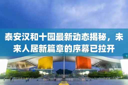 泰安汉和十园最新动态揭秘，未来人居新篇章的序幕已拉开
