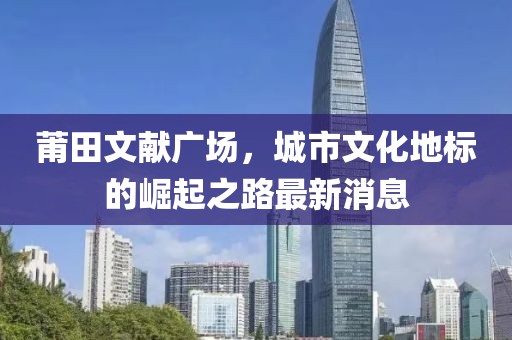 莆田文献广场，城市文化地标的崛起之路最新消息