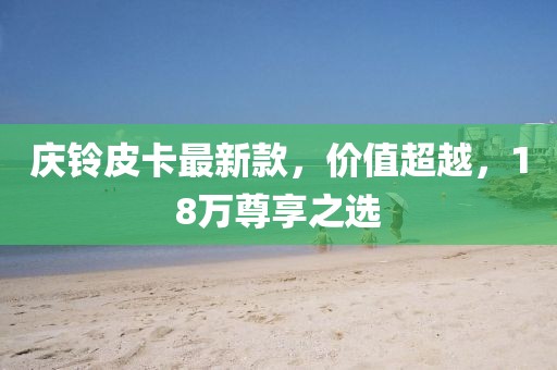 庆铃皮卡最新款，价值超越，18万尊享之选