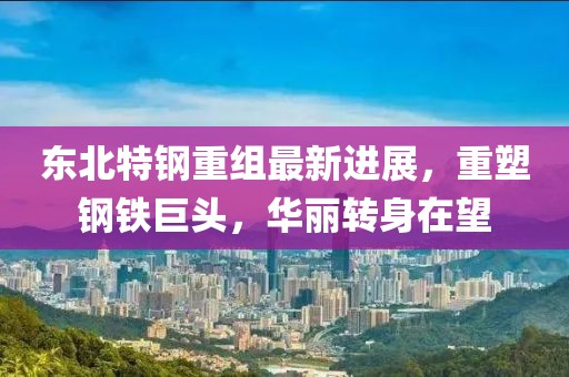东北特钢重组最新进展，重塑钢铁巨头，华丽转身在望
