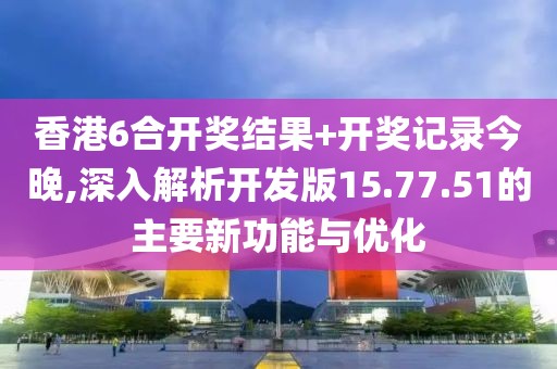 香港6合开奖结果+开奖记录今晚,深入解析开发版15.77.51的主要新功能与优化