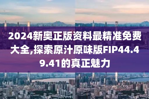 2024新奥正版资料最精准免费大全,探索原汁原味版FIP44.49.41的真正魅力