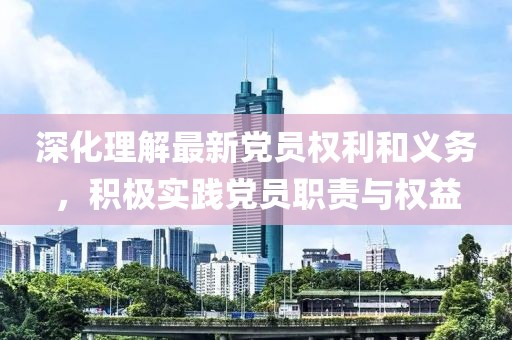 深化理解最新党员权利和义务，积极实践党员职责与权益