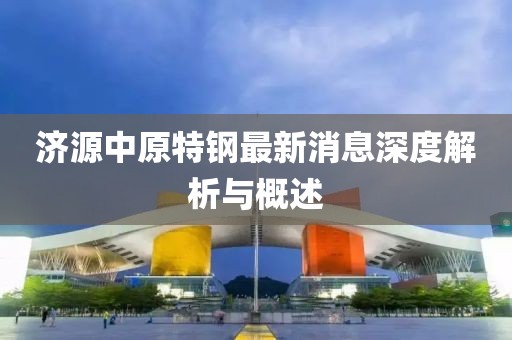 济源中原特钢最新消息深度解析与概述