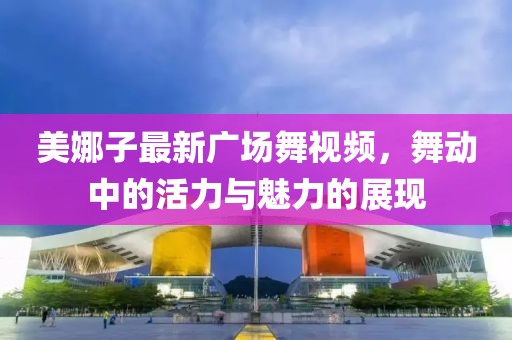 美娜子最新广场舞视频，舞动中的活力与魅力的展现