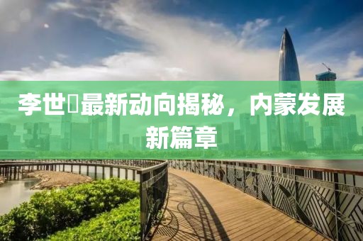 李世鎔最新动向揭秘，内蒙发展新篇章