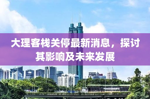 大理客栈关停最新消息，探讨其影响及未来发展