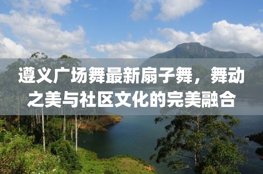 遵义广场舞最新扇子舞，舞动之美与社区文化的完美融合