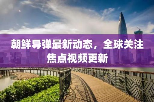 朝鲜导弹最新动态，全球关注焦点视频更新