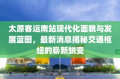 太原客运南站现代化面貌与发展蓝图，最新消息揭秘交通枢纽的崭新蜕变