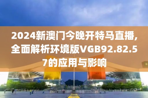 2024新澳门今晚开特马直播,全面解析环境版VGB92.82.57的应用与影响