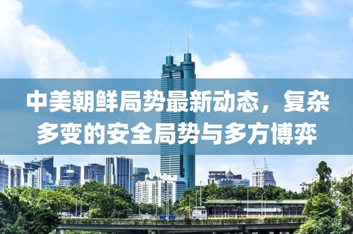 中美朝鲜局势最新动态，复杂多变的安全局势与多方博弈
