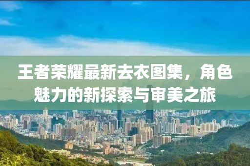 王者荣耀最新去衣图集，角色魅力的新探索与审美之旅