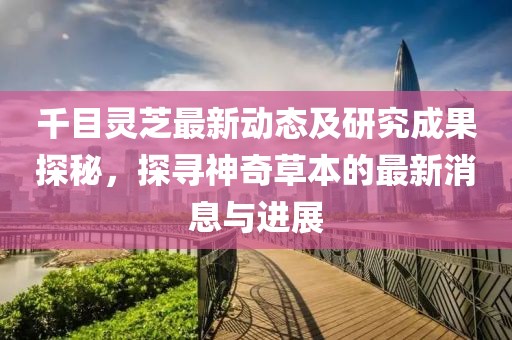 千目灵芝最新动态及研究成果探秘，探寻神奇草本的最新消息与进展